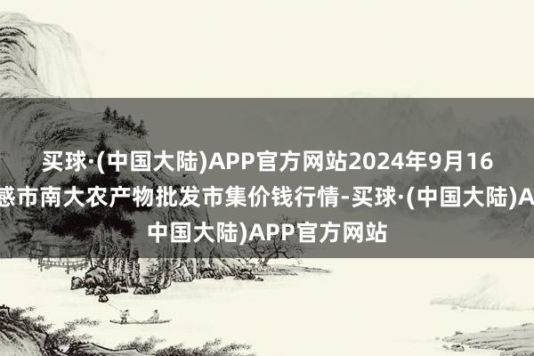 买球·(中国大陆)APP官方网站2024年9月16日湖北省孝感市南大农产物批发市集价钱行情-买球·(中国大陆)APP官方网站