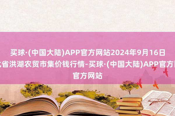 买球·(中国大陆)APP官方网站2024年9月16日湖北省洪湖农贸市集价钱行情-买球·(中国大陆)APP官方网站