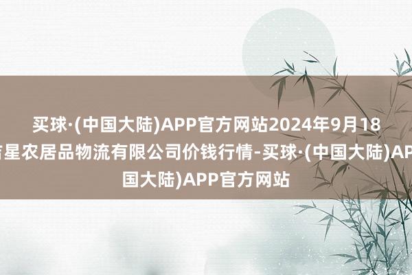 买球·(中国大陆)APP官方网站2024年9月18日蚌埠海吉星农居品物流有限公司价钱行情-买球·(中国大陆)APP官方网站