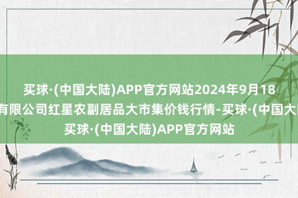 买球·(中国大陆)APP官方网站2024年9月18日红星实业集团有限公司红星农副居品大市集价钱行情-买球·(中国大陆)APP官方网站