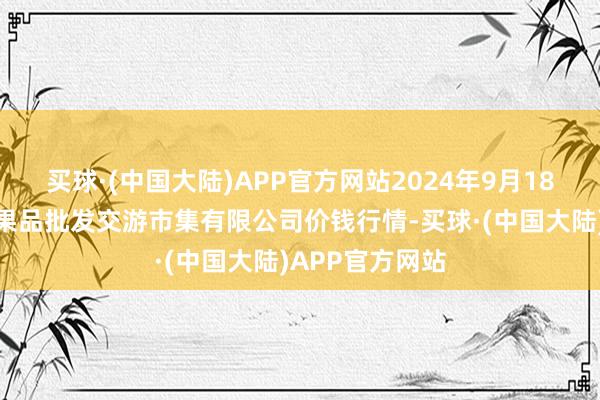 买球·(中国大陆)APP官方网站2024年9月18日绍兴市蔬菜果品批发交游市集有限公司价钱行情-买球·(中国大陆)APP官方网站