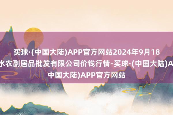 买球·(中国大陆)APP官方网站2024年9月18日绵阳市高水农副居品批发有限公司价钱行情-买球·(中国大陆)APP官方网站