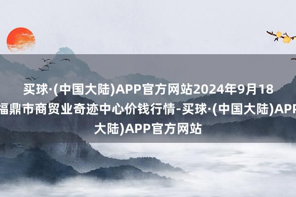 买球·(中国大陆)APP官方网站2024年9月18日福建省福鼎市商贸业奇迹中心价钱行情-买球·(中国大陆)APP官方网站