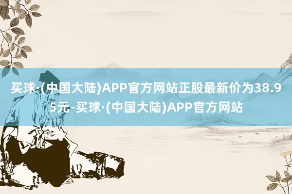 买球·(中国大陆)APP官方网站正股最新价为38.95元-买球·(中国大陆)APP官方网站