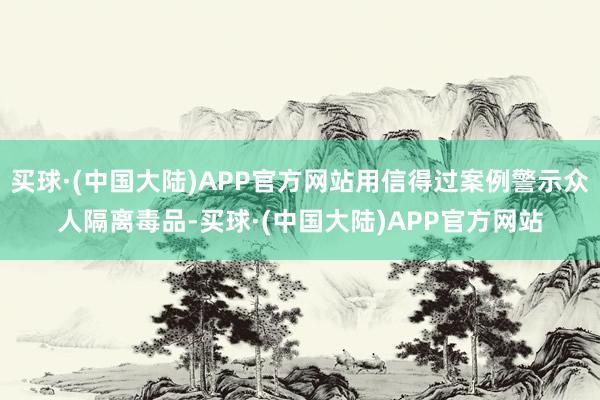 买球·(中国大陆)APP官方网站用信得过案例警示众人隔离毒品-买球·(中国大陆)APP官方网站