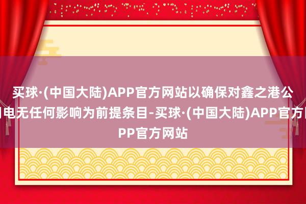 买球·(中国大陆)APP官方网站以确保对鑫之港公司用电无任何影响为前提条目-买球·(中国大陆)APP官方网站