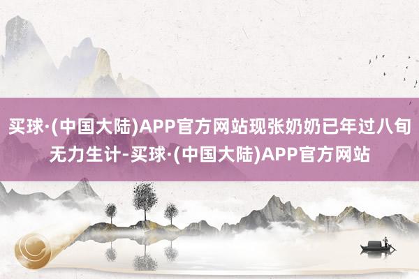 买球·(中国大陆)APP官方网站现张奶奶已年过八旬无力生计-买球·(中国大陆)APP官方网站