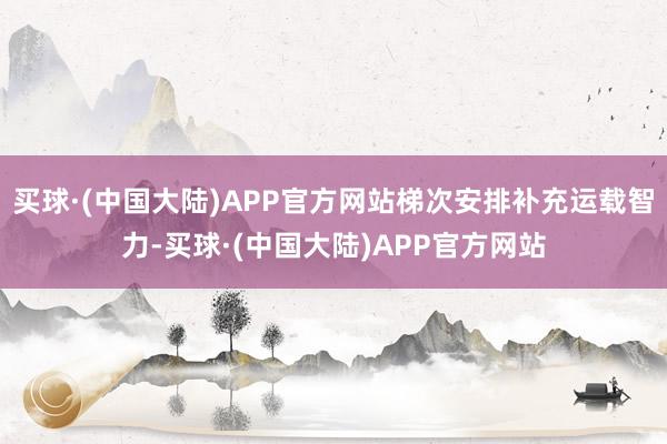 买球·(中国大陆)APP官方网站梯次安排补充运载智力-买球·(中国大陆)APP官方网站