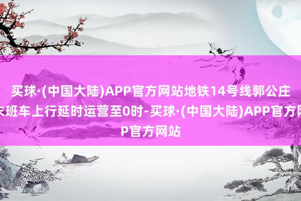 买球·(中国大陆)APP官方网站地铁14号线郭公庄站末班车上行延时运营至0时-买球·(中国大陆)APP官方网站