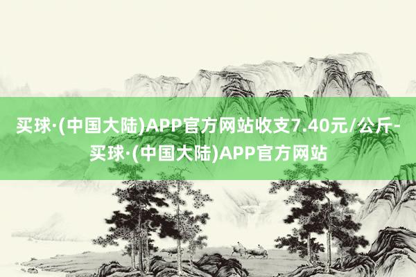 买球·(中国大陆)APP官方网站收支7.40元/公斤-买球·(中国大陆)APP官方网站