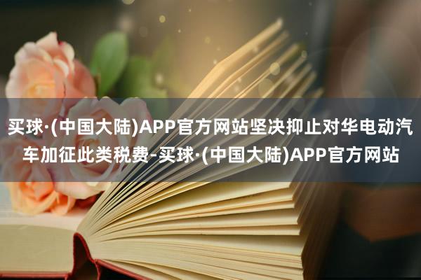 买球·(中国大陆)APP官方网站坚决抑止对华电动汽车加征此类税费-买球·(中国大陆)APP官方网站