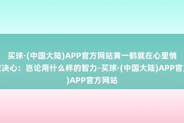 买球·(中国大陆)APP官方网站黄一鹤就在心里悄悄下定决心：岂论用什么样的智力-买球·(中国大陆)APP官方网站