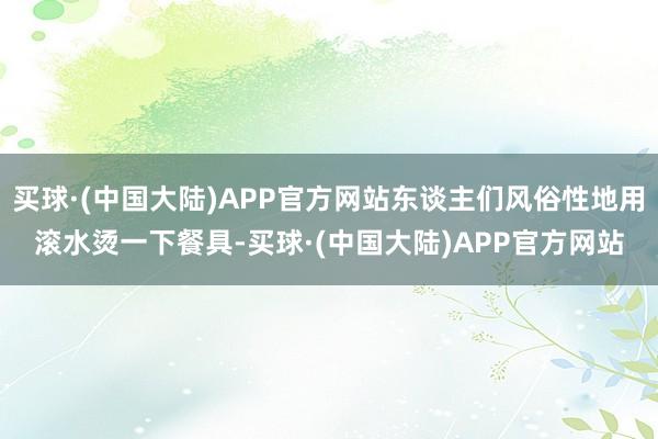 买球·(中国大陆)APP官方网站东谈主们风俗性地用滚水烫一下餐具-买球·(中国大陆)APP官方网站