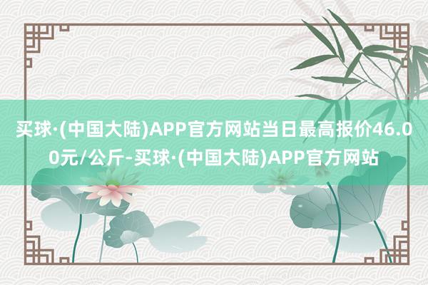 买球·(中国大陆)APP官方网站当日最高报价46.00元/公斤-买球·(中国大陆)APP官方网站