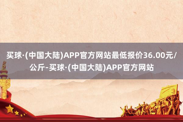 买球·(中国大陆)APP官方网站最低报价36.00元/公斤-买球·(中国大陆)APP官方网站