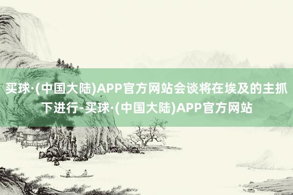 买球·(中国大陆)APP官方网站会谈将在埃及的主抓下进行-买球·(中国大陆)APP官方网站