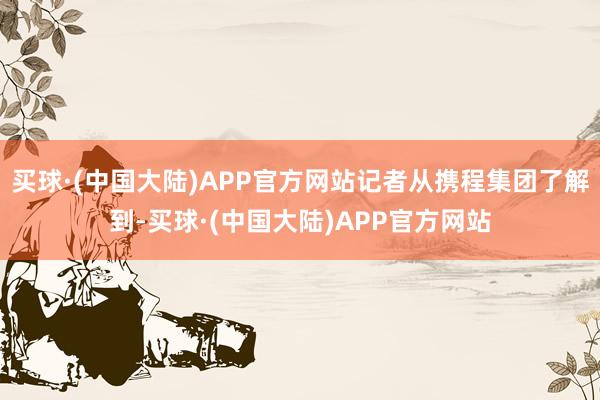 买球·(中国大陆)APP官方网站记者从携程集团了解到-买球·(中国大陆)APP官方网站