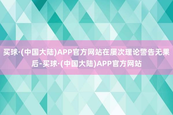 买球·(中国大陆)APP官方网站在屡次理论警告无果后-买球·(中国大陆)APP官方网站