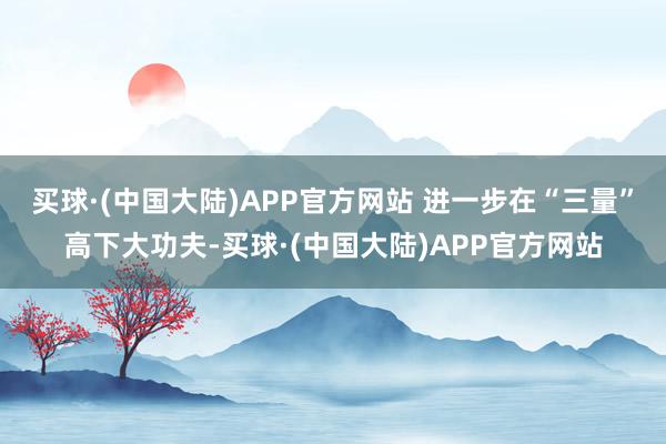 买球·(中国大陆)APP官方网站 进一步在“三量”高下大功夫-买球·(中国大陆)APP官方网站