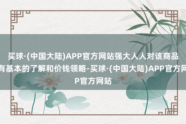 买球·(中国大陆)APP官方网站强大人人对该商品未有基本的了解和价钱领略-买球·(中国大陆)APP官方网站