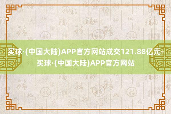 买球·(中国大陆)APP官方网站成交121.88亿元-买球·(中国大陆)APP官方网站