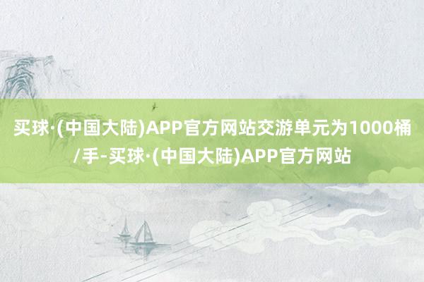 买球·(中国大陆)APP官方网站交游单元为1000桶/手-买球·(中国大陆)APP官方网站