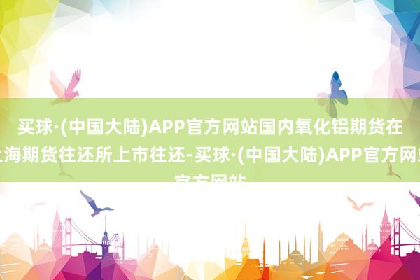 买球·(中国大陆)APP官方网站国内氧化铝期货在上海期货往还所上市往还-买球·(中国大陆)APP官方网站