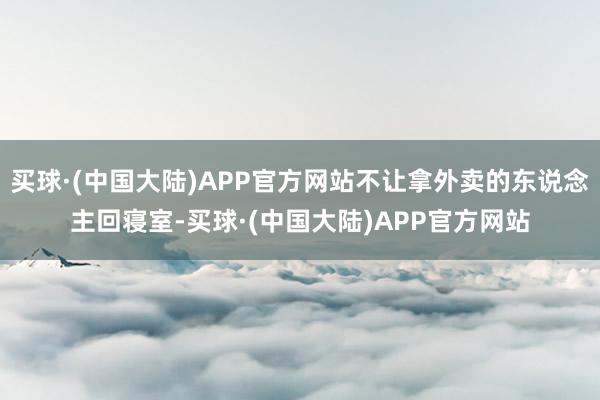 买球·(中国大陆)APP官方网站不让拿外卖的东说念主回寝室-买球·(中国大陆)APP官方网站