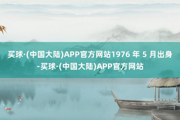 买球·(中国大陆)APP官方网站1976 年 5 月出身-买球·(中国大陆)APP官方网站