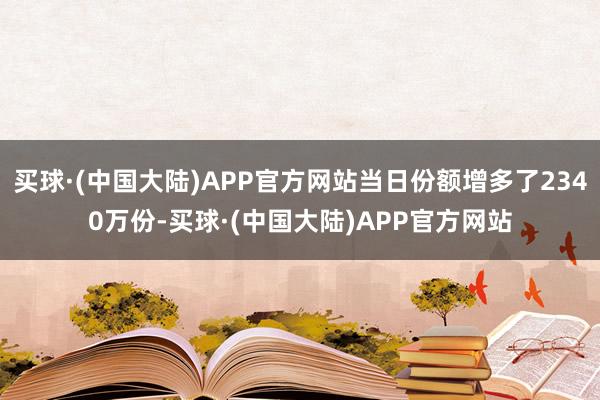 买球·(中国大陆)APP官方网站当日份额增多了2340万份-买球·(中国大陆)APP官方网站