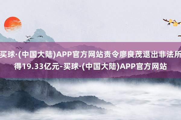 买球·(中国大陆)APP官方网站责令廖良茂退出非法所得19.33亿元-买球·(中国大陆)APP官方网站